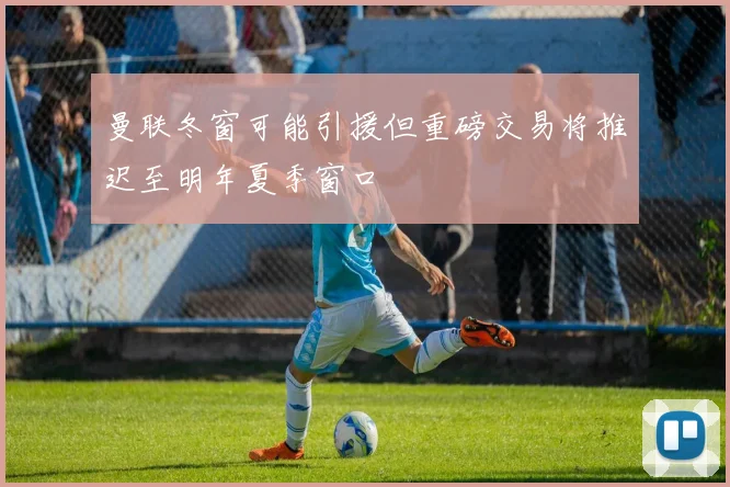 曼联冬窗可能引援但重磅交易将推迟至明年夏季窗口
