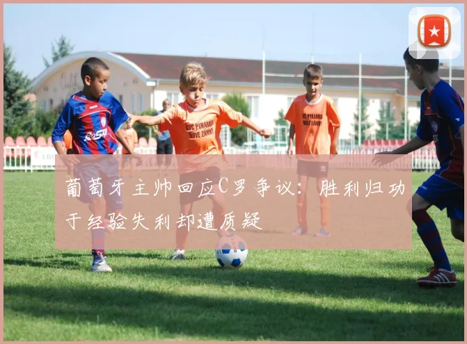 葡萄牙主帅回应C罗争议:胜利归功于经验失利却遭质疑