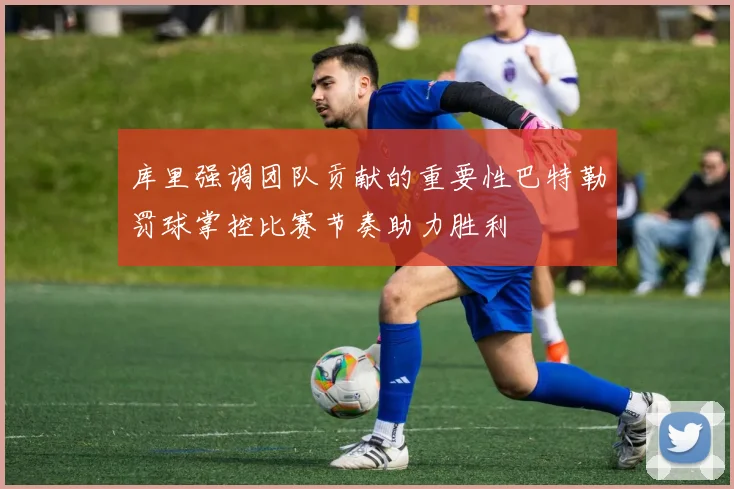 库里强调团队贡献的重要性巴特勒罚球掌控比赛节奏助力胜利