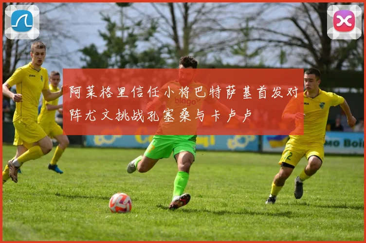 阿莱格里信任小将巴特萨基首发对阵尤文挑战孔塞桑与卡卢卢