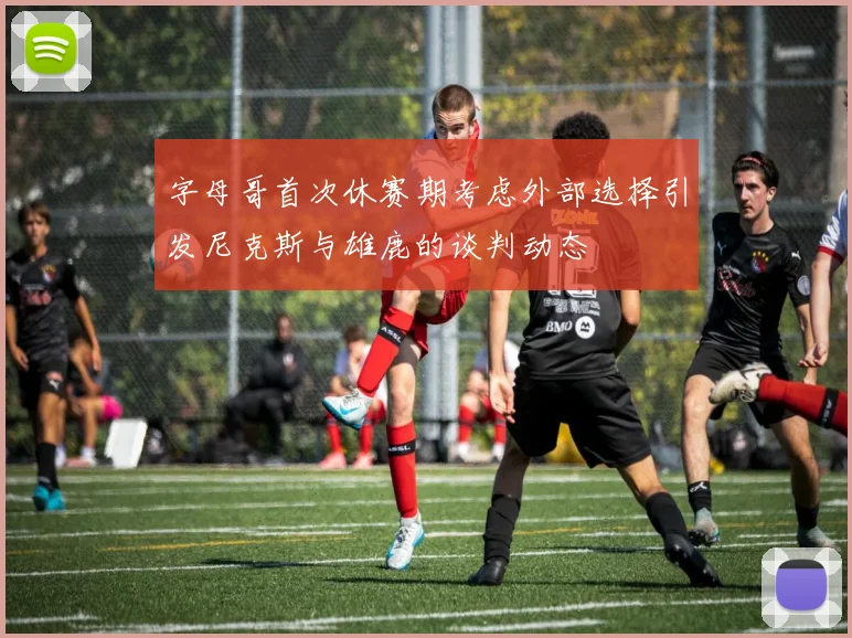 字母哥首次休赛期考虑外部选择引发尼克斯与雄鹿的谈判动态