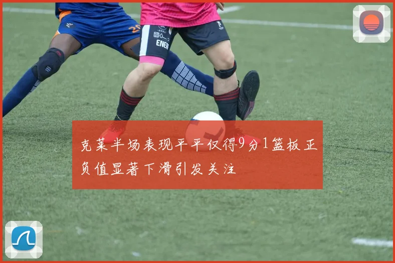 克莱半场表现平平仅得9分1篮板正负值显著下滑引发关注