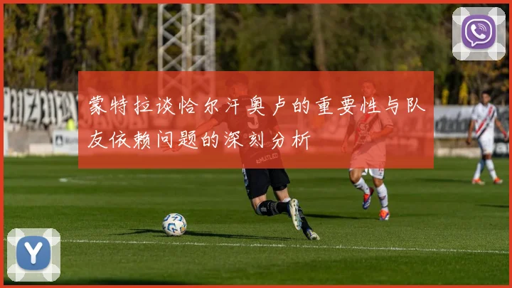 蒙特拉谈恰尔汗奥卢的重要性与队友依赖问题的深刻分析