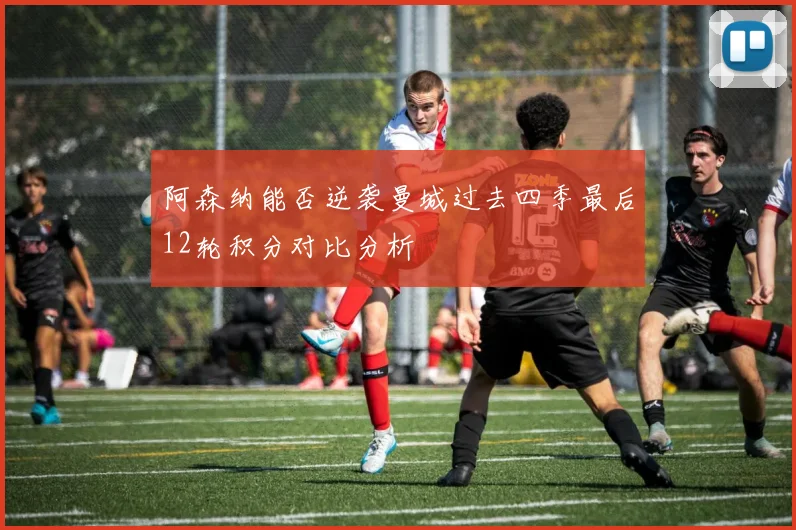 阿森纳能否逆袭曼城过去四季最后12轮积分对比分析