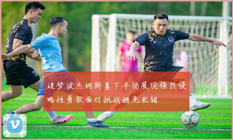 追梦波杰姆斯基下半场展现强烈侵略性勇敢面对挑战避免犯错