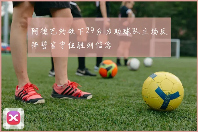 阿德巴约砍下29分力助球队主场反弹誓言守住胜利信念