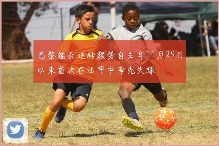 巴黎能否逆转颓势自去年11月29日以来首次在法甲中率先失球