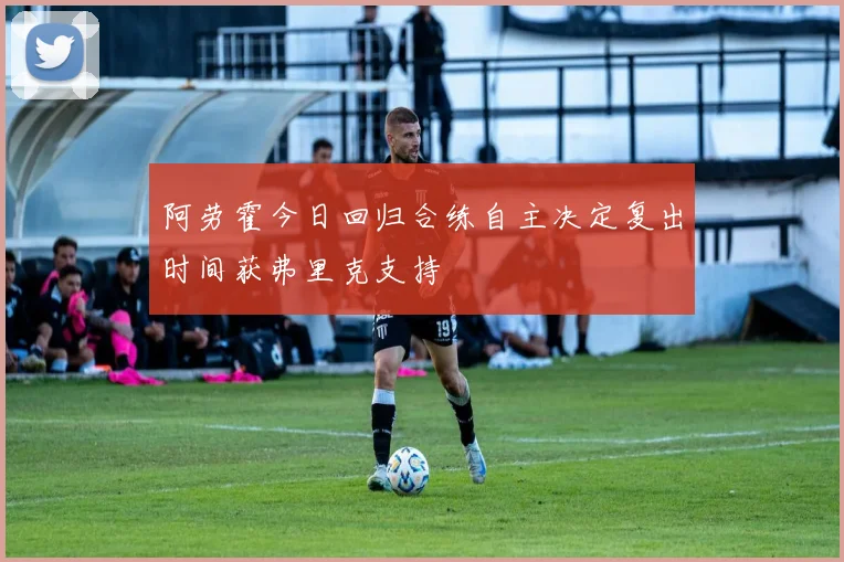 阿劳霍今日回归合练自主决定复出时间获弗里克支持
