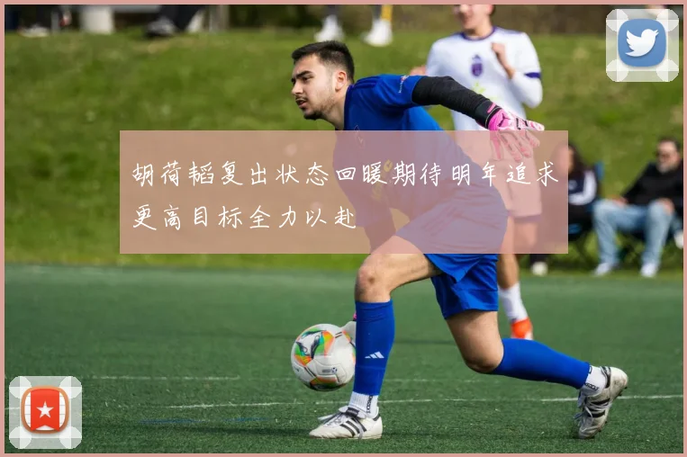 胡荷韬复出状态回暖期待明年追求更高目标全力以赴