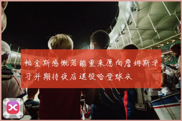 帕金斯感慨若能重来愿向詹姆斯学习并期待夜店退役哈登球衣