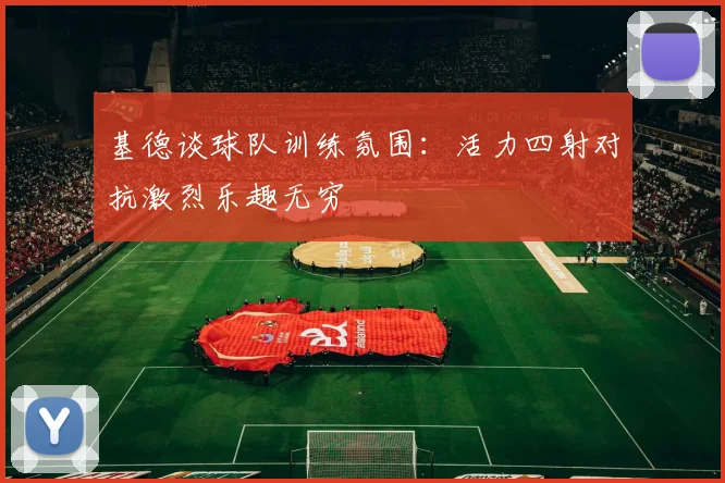 基德谈球队训练氛围：活力四射对抗激烈乐趣无穷