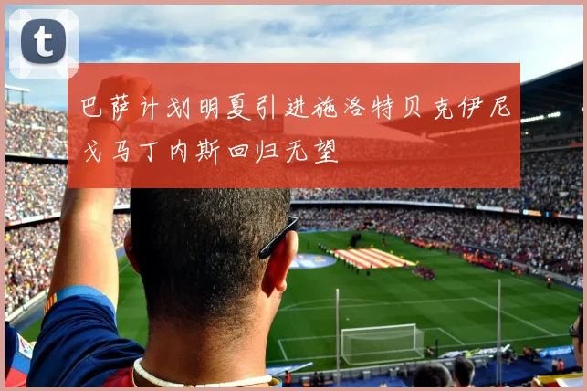 巴萨计划明夏引进施洛特贝克伊尼戈马丁内斯回归无望