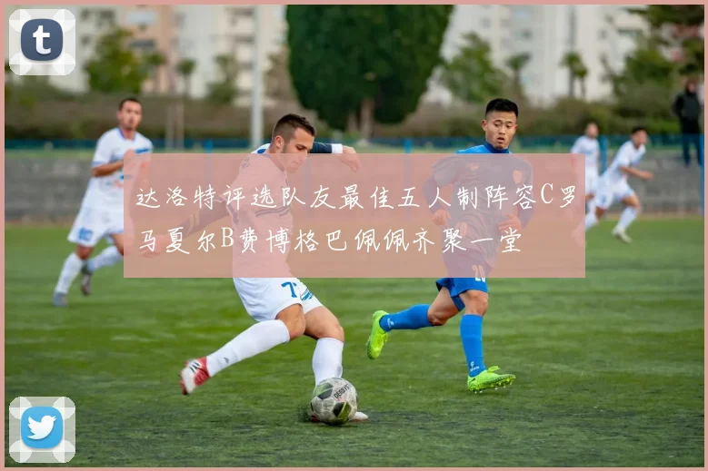 达洛特评选队友最佳五人制阵容C罗马夏尔B费博格巴佩佩齐聚一堂