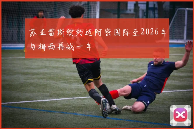 苏亚雷斯续约迈阿密国际至2026年与梅西再战一年