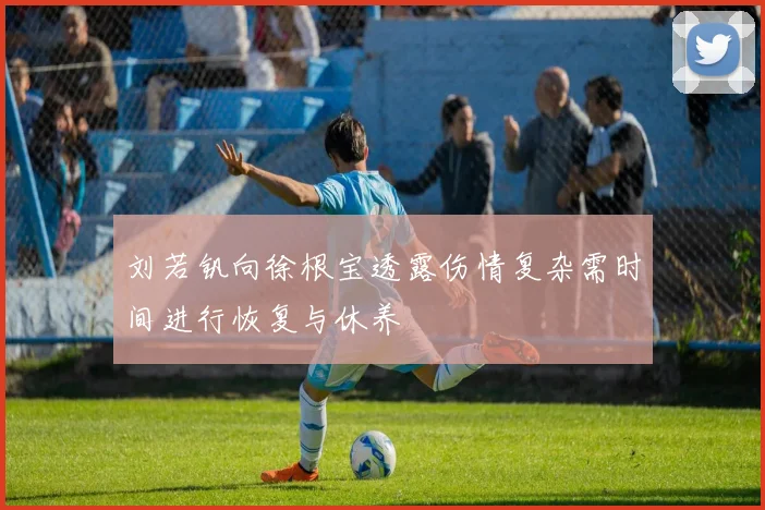 刘若钒向徐根宝透露伤情复杂需时间进行恢复与休养