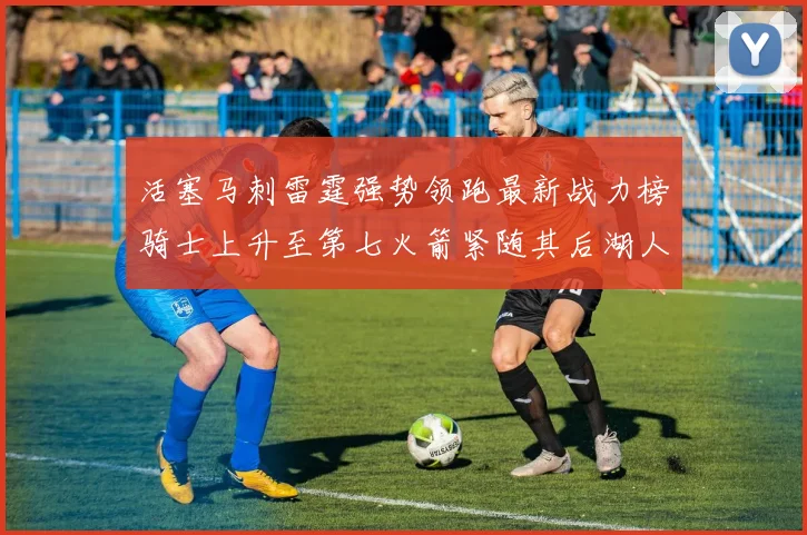 活塞马刺雷霆强势领跑最新战力榜骑士上升至第七火箭紧随其后湖人排名第十一