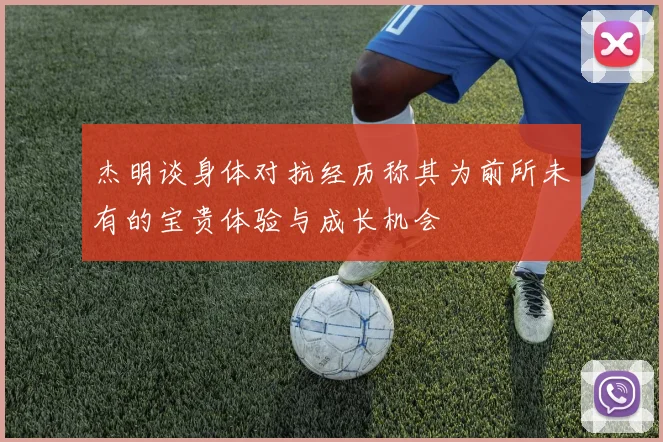 杰明谈身体对抗经历称其为前所未有的宝贵体验与成长机会
