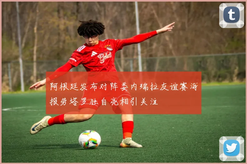 阿根廷发布对阵委内瑞拉友谊赛海报劳塔罗独自亮相引关注