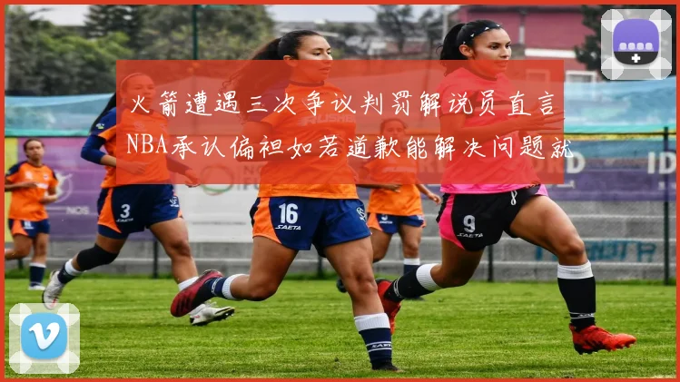 火箭遭遇三次争议判罚解说员直言NBA承认偏袒如若道歉能解决问题就好了