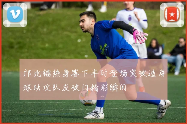 邝兆镭热身赛下半时登场突破造角球助攻队友破门精彩瞬间